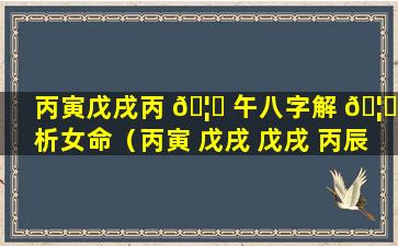 丙寅戊戌丙 🦊 午八字解 🦋 析女命（丙寅 戊戌 戊戌 丙辰八字实例）